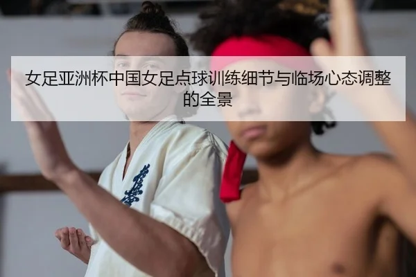 女足亚洲杯中国女足点球训练细节与临场心态调整的全景